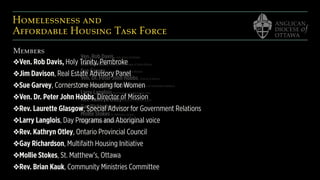 Homelessness and  
Affordable Housing Task Force
Ven. Rob Davis, Holy Trinity, Pembroke
Jim Davison, Buildings in the Shape of Parish Ministry
Sue Garvey, Cornerstone Housing for Women
Ven. Dr. Peter John Hobbs, Director of Mission
Rev. Laurette Glasgow, Special Advisor for Government Relations
Larry Langlois, Day Programs and Aboriginal voice
Rev. Kathryn Otley, Anglican Provincial Council
Gay Richardson, Multi-Faith Housing
Mollie Stokes, St. Matthew’s, Ottawa
Rev. Brian Kauk, Community Ministries Committee
Members
❖Ven. Rob Davis, Holy Trinity, Pembroke
❖Jim Davison, Real Estate Advisory Panel
❖Sue Garvey, Cornerstone Housing for Women
❖Ven. Dr. Peter John Hobbs, Director of Mission
❖Rev. Laurette Glasgow, Special Advisor for Government Relations
❖Larry Langlois, Day Programs and Aboriginal voice
❖Rev. Kathryn Otley, Ontario Provincial Council
❖Gay Richardson, Multifaith Housing Initiative
❖Mollie Stokes, St. Matthew’s, Ottawa
❖Rev. Brian Kauk, Community Ministries Committee
 