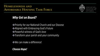 Homelessness and  
Affordable Housing Task Force
Why Get on Board?
❖Priority for our National Church and our Diocese
❖Aligned with Embracing God’s Future
❖Powerful witness of God’s love
❖Transform your parish and your community
❖We can make a difference!
Choose Hope!
 