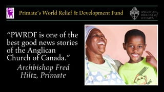 Primate’s World Relief & Development Fund
“PWRDF is one of the
best good news stories
of the Anglican
Church of Canada.”
Archbishop Fred
Hiltz, Primate
 