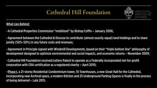 Cathedral Hill Foundation
What Lies Behind:
❖A Cathedral Properties Commission “mobilized” by Bishop Coffin – January 2006;
❖Agreement between the Cathedral & Diocese to contribute (almost exactly equal) land holdings and to share
jointly (50%-50%) in any future costs and revenues;
❖Agreement in Principle signed with Windmill Developments, based on their “triple bottom line” philosophy of
development designed to optimize environmental and social impacts, and economic returns – November 2009;
❖Cathedral Hill Foundation received Letters Patent to operate as a Federally incorporated not-for-profit
corporation with CRA certification as a registered charity – April 2010;
❖Phase I, a 21-storey Residential Condominium tower, 10 Townhouses, a new Great Hall for the Cathedral,
incorporating new Archival space, a modern Kitchen and 25 Underground Parking Spaces is finally in the process
of being delivered – Late 2015.
 