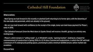 Cathedral Hill Foundation
What is before:
❖Next Spring we look forward to the recently re-planted Garth returning to its former glory with the blooming of
the new bulbs and perennials, which are already in the ground;
❖We can now look forward with confidence to the receipt of the single, lump-sum land-lease payment for Phase I,
early in 2016;
❖The Cathedral Forecourt (from the West doors to Sparks Street) will receive a facelift, giving it an entirely new,
inviting look;
❖Phase II, which remains in “selling mode”, is, in Windmill’s words, “gaining traction”, looking to a hoped-for
commencement of construction in Spring 2016 of a 12-14 story Commercial Condominium, in which the CHF will hold
a minimum of 75 underground parking spaces, promising to yield a minimum $200K/annum, before market rate
escalation.
Personal Note
 