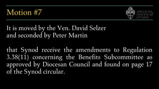 Motion #7
It is moved by the Ven. David Selzer
and seconded by Peter Martin
that Synod receive the amendments to Regulation
3.38(11) concerning the Benefits Subcommittee as
approved by Diocesan Council and found on page 17
of the Synod circular.
 