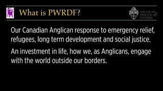 What is PWRDF?
Our Canadian Anglican response to emergency relief,
refugees, long term development and social justice.
An investment in life, how we, as Anglicans, engage
with the world outside our borders.
 