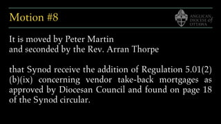 Motion #8
It is moved by Peter Martin
and seconded by the Rev. Arran Thorpe
that Synod receive the addition of Regulation 5.01(2)
(b)(ix) concerning vendor take-back mortgages as
approved by Diocesan Council and found on page 18
of the Synod circular.
 
