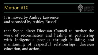 Motion #10
It is moved by Audrey Lawrence
and seconded by Ashley Russell
that Synod direct Diocesan Council to further the
work of reconciliation and healing in partnership
with Indigenous peoples through building and
maintaining of respectful relationships, diocesan
education, and action.
 
