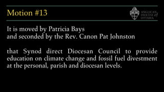 Motion #13
It is moved by Patricia Bays
and seconded by the Rev. Canon Pat Johnston
that Synod direct Diocesan Council to provide
education on climate change and fossil fuel divestment
at the personal, parish and diocesan levels.
 