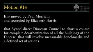 Motion #14
It is moved by Paul Merriam
and seconded by Elizabeth Harris
that Synod direct Diocesan Council to chart a course
for complete decarbonization of all the buildings of the
Diocese, that will involve measurable benchmarks and
a defined set of actions.
 