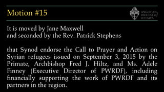 Motion #15
It is moved by Jane Maxwell
and seconded by the Rev. Patrick Stephens
that Synod endorse the Call to Prayer and Action on
Syrian refugees issued on September 3, 2015 by the
Primate, Archbishop Fred J. Hiltz, and Ms. Adele
Finney (Executive Director of PWRDF), including
financially supporting the work of PWRDF and its
partners in the region.
 