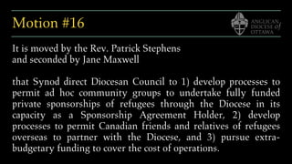 Motion #16
It is moved by the Rev. Patrick Stephens
and seconded by Jane Maxwell
that Synod direct Diocesan Council to 1) develop processes to
permit ad hoc community groups to undertake fully funded
private sponsorships of refugees through the Diocese in its
capacity as a Sponsorship Agreement Holder, 2) develop
processes to permit Canadian friends and relatives of refugees
overseas to partner with the Diocese, and 3) pursue extra-
budgetary funding to cover the cost of operations.
 