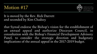 Motion #17
It is moved by the Rev. Rick Durrett
and seconded by Kim Chadsey
that Synod endorse the Bishop’s vision for the establishment of
an annual appeal and authorize Diocesan Council, in
consultation with the Bishop’s Financial Development Advisory
Panel, to consider the strategic direction and budgetary
implications of the annual appeal in the 2017-2019 budget.
 
