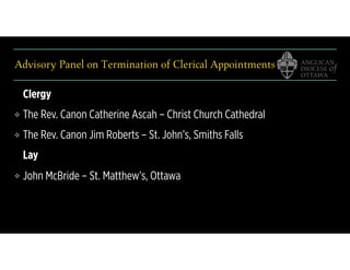 Advisory Panel on Termination of Clerical Appointments
Clergy
❖ The Rev. Canon Catherine Ascah – Christ Church Cathedral
❖ The Rev. Canon Jim Roberts – St. John’s, Smiths Falls
Lay
❖ John McBride – St. Matthew’s, Ottawa
 