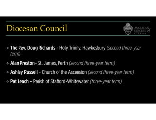 Diocesan Council
❖ The Rev. Doug Richards – Holy Trinity, Hawkesbury (second three-year
term)
❖ Alan Preston– St. James, Perth (second three-year term)
❖ Ashley Russell – Church of the Ascension (second three-year term)
❖ Pat Leach – Parish of Stafford-Whitewater (three-year term)
 