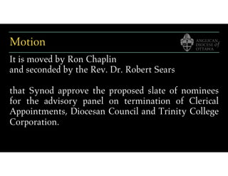 Motion
It is moved by Ron Chaplin
and seconded by the Rev. Dr. Robert Sears
that Synod approve the proposed slate of nominees
for the advisory panel on termination of Clerical
Appointments, Diocesan Council and Trinity College
Corporation.
 