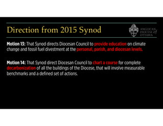 Direction from 2015 Synod
Motion 13: That Synod directs Diocesan Council to provide education on climate
change and fossil fuel divestment at the personal, parish, and diocesan levels.
Motion 14: That Synod direct Diocesan Council to chart a course for complete
decarbonization of all the buildings of the Diocese, that will involve measurable
benchmarks and a deﬁned set of actions.
 