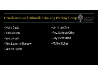 Homelessness and Affordable Housing Working Group
❖Moira Davis
❖Jim Davison
❖Sue Garvey
❖Rev. Laurette Glasgow
❖Ven. PJ Hobbs
❖Larry Langlois
❖Rev. Kathryn Otley
❖Gay Richardson
❖Mollie Stokes
 