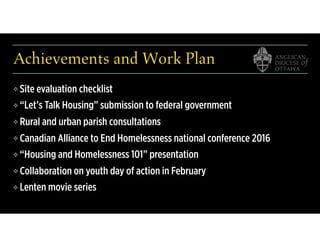 Achievements and Work Plan
❖ Site evaluation checklist
❖ “Let’s Talk Housing” submission to federal government
❖ Rural and urban parish consultations
❖ Canadian Alliance to End Homelessness national conference 2016
❖ “Housing and Homelessness 101” presentation
❖ Collaboration on youth day of action in February
❖ Lenten movie series
 