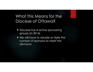 What this Means for the
Diocese of Ottawa?
! Diocese has 4 active sponsoring
groups (in 2014)
! We will have to double or triple the
number of sponsors to meet the
demand.
 