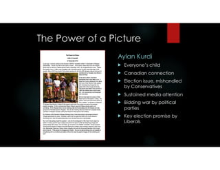 The Power of a Picture
Aylan Kurdi
! Everyone’s child
! Canadian connection
! Election issue, mishandled
by Conservatives
! Sustained media attention
! Bidding war by political
parties
! Key election promise by
Liberals
 
