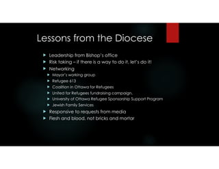 Lessons from the Diocese
! Leadership from Bishop’s office
! Risk taking – if there is a way to do it, let’s do it!
! Networking
! Mayor’s working group
! Refugee 613
! Coalition in Ottawa for Refugees
! United for Refugees fundraising campaign.
! University of Ottawa Refugee Sponsorship Support Program
! Jewish Family Services
! Responsive to requests from media
! Flesh and blood, not bricks and mortar
 