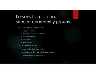 Lessons from ad hoc
secular community groups
! Some type of connection
! Neighbourhood
! Common interest or profession
! Expanded family
! Co-workers
! Association
! Used social media
! Large individual donations
! Attracted to SAH by charitable status
! Required formal agreement
 