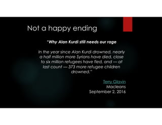 Not a happy ending 
“Why Alan Kurdi still needs our rage
In the year since Alan Kurdi drowned, nearly
a half million more Syrians have died, close
to six million refugees have fled, and — at
last count — 373 more refugee children
drowned.”
Terry Glavin
Macleans
September 2, 2016
 
