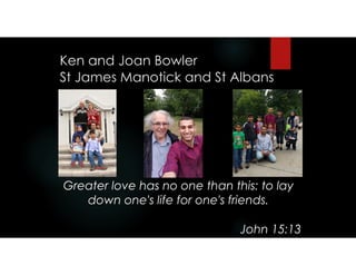 Ken and Joan Bowler 
St James Manotick and St Albans
Greater love has no one than this: to lay
down one's life for one's friends.
John 15:13
 