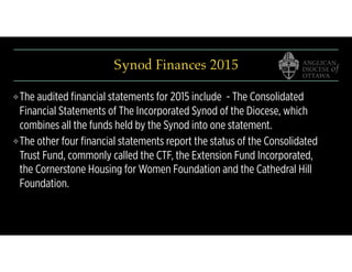 Synod Finances 2015
❖The audited ﬁnancial statements for 2015 include - The Consolidated
Financial Statements of The Incorporated Synod of the Diocese, which
combines all the funds held by the Synod into one statement.
❖The other four ﬁnancial statements report the status of the Consolidated
Trust Fund, commonly called the CTF, the Extension Fund Incorporated,
the Cornerstone Housing for Women Foundation and the Cathedral Hill
Foundation.
 