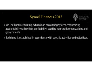 Synod Finances 2015
❖ We use Fund accounting, which is an accounting system emphasizing
accountability rather than proﬁtability, used by non-proﬁt organizations and
governments.
❖ Each fund is established in accordance with speciﬁc activities and objectives.
 