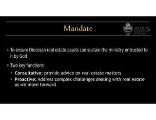 Mandate
❖ To ensure Diocesan real estate assets can sustain the ministry entrusted to
it by God
❖ Two key functions:
❖ Consultative: provide advice on real estate matters
❖ Proactive: Address complex challenges dealing with real estate
as we move forward
 