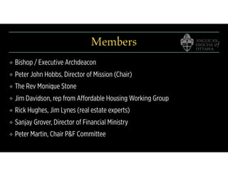 Members
❖ Bishop / Executive Archdeacon
❖ Peter John Hobbs, Director of Mission (Chair)
❖ The Rev Monique Stone
❖ Jim Davidson, rep from Affordable Housing Working Group
❖ Rick Hughes, Jim Lynes (real estate experts)
❖ Sanjay Grover, Director of Financial Ministry
❖ Peter Martin, Chair P&F Committee
 