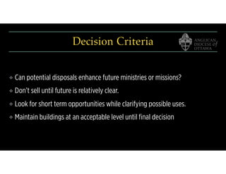 Decision Criteria
❖ Can potential disposals enhance future ministries or missions?
❖ Don’t sell until future is relatively clear.
❖ Look for short term opportunities while clarifying possible uses.
❖ Maintain buildings at an acceptable level until ﬁnal decision
 