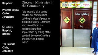 Diocesan Ministries in
the Community 
Hospitals:
Princess Basma
Centre
Jerusalem;
St. Luke’s
Hospital,
Nablus;
The Penman
Clinic,
Zebabdeh
“We extend a vital caring
hand to our communities,
building bridges of peace in
a region of unrest … families
who benefit from our
ministry share their
appreciation by telling of the
goodwill between Christians
and others of different
faiths”
 