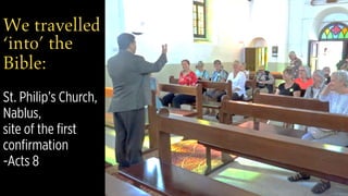 We travelled
‘into’ the
Bible: 
 
St. Philip’s Church,
Nablus,  
site of the first
confirmation  
-Acts 8
 