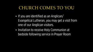 CHURCH COMES TO YOU
• If you are identified as an Anglican/
Evangelical Lutheran, you may get a visit from
one of our Anglican visitors.
• Invitation to receive Holy Communion at
bedside following service in Prayer Room
 