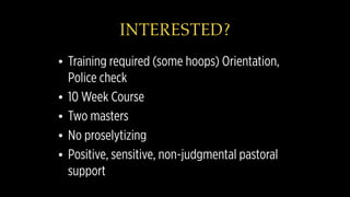 INTERESTED?
• Training required (some hoops) Orientation,
Police check
• 10 Week Course
• Two masters
• No proselytizing
• Positive, sensitive, non-judgmental pastoral
support
 