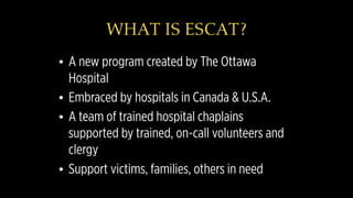WHAT IS ESCAT?
• A new program created by The Ottawa
Hospital
• Embraced by hospitals in Canada & U.S.A.
• A team of trained hospital chaplains
supported by trained, on-call volunteers and
clergy
• Support victims, families, others in need
 