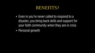 BENEFITS?
• Even in you’re never called to respond to a
disaster, you bring back skills and support for
your faith community when they are in crisis
• Personal growth
 
