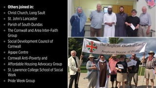 ❖ Others joined in:
❖ Christ Church, Long Sault
❖ St. John’s Lancaster
❖ Parish of South Dundas
❖ The Cornwall and Area Inter-Faith
Group
❖ Social Development Council of
Cornwall
❖ Agape Centre
❖ Cornwall Anti-Poverty and
❖ Affordable Housing Advocacy Group
❖ St. Lawrence College School of Social
Work
❖ Pride Week Group
 