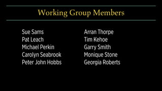 Sue Sams
Pat Leach
Michael Perkin
Carolyn Seabrook
Peter John Hobbs
Arran Thorpe
Tim Kehoe
Garry Smith
Monique Stone
Georgia Roberts
Working Group Members
 
