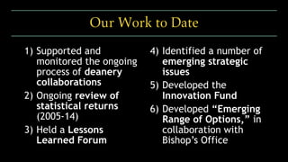 1) Supported and
monitored the ongoing
process of deanery
collaborations
2) Ongoing review of
statistical returns
(2005-14)
3) Held a Lessons
Learned Forum
4) Identified a number of
emerging strategic
issues
5) Developed the
Innovation Fund
6) Developed “Emerging
Range of Options,” in
collaboration with
Bishop’s Office
Our Work to Date
 