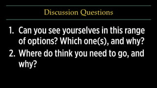 Discussion Questions
1. Can you see yourselves in this range
of options? Which one(s), and why?
2. Where do think you need to go, and
why? 
 