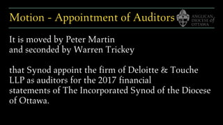Motion - Appointment of Auditors
It is moved by Peter Martin
and seconded by Warren Trickey
that Synod appoint the firm of Deloitte & Touche
LLP as auditors for the 2017 financial
statements of The Incorporated Synod of the Diocese
of Ottawa.
 