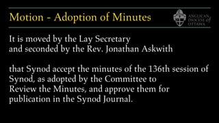 Motion - Adoption of Minutes
It is moved by the Lay Secretary
and seconded by the Rev. Jonathan Askwith
that Synod accept the minutes of the 136th session of
Synod, as adopted by the Committee to
Review the Minutes, and approve them for
publication in the Synod Journal.
 