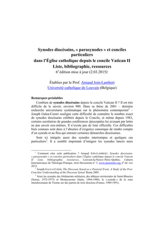 Synodes diocésains, « parasynodes » et conciles
particuliers
dans l’Église catholique depuis le concile Vatican II
Liste, bibliographie, ressources
6e
édition mise à jour (2.03.2015)1
Établies par le Prof. Arnaud Join-Lambert
Université catholique de Louvain (Belgique)
Remarques préalables
Combien de synodes diocésains depuis le concile Vatican II ? Il est très
difficile de le savoir, environ 900. Dans sa thèse de 2001 – dernière
recherche universitaire systématique sur le phénomène contemporain2
–
Joseph Galea-Curmi souligne cette difficulté de connaître le nombre exact
de synodes diocésains célébrés depuis le Concile, et même depuis 1983,
certains secrétaires de grandes conférences épiscopales lui avouant par lettre
ne pas savoir eux-mêmes. Il n’existe pas de liste officielle. Ces difficultés
bien connues sont dues à l’absence d’exigence canonique de rendre compte
d’un synode et au flou qui entoure certaines démarches diocésaines.
Sont ici intégrés aussi des synodes interrompus et quelques cas
particuliers3
. Il a semblé important d’intégrer les synodes lancés mais
1
Comment citer cette publication ? Arnaud JOIN-LAMBERT, Synodes diocésains,
« parasynodes » et conciles particuliers dans l’Église catholique depuis le concile Vatican
II. Liste, bibliographie, ressources, Louvain-la-Neuve–Paris–Québec, Cahiers
Internationaux de Théologie Pratique, série Documents n° 3, www.pastoralis.org, 6e
éd. xxx
2015.
2
Joseph GALEA-CURMI, The Diocesan Synod as a Pastoral Event. A Study of the Post-
Conciliar Understanding of the Diocesan Synod. Roma 2005.
3
Ainsi les synodes des Ordinariats militaires, des abbayes territoriales de Saint-Maurice
(Suisse, 1972-1975) et Montecassino (Italie, 1984-1988), le « synode » de la zone
interdiocésaine de Vienne sur des parties de trois diocèses (France, 1989-1991).
 