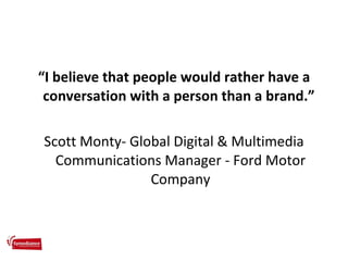 <ul><li>“ I believe that people would rather have a conversation with a person than a brand.”  </li></ul><ul><li>Scott Mon...