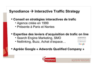 Conseil en stratégies interactives de trafic Agence créée en 1999  Présente à Paris et Nantes Expertise des leviers d’acquisition de trafic on line Search Engine Marketing, SMO Netlinking, Buzz, Achat d’espace… Agréée Google « Adwords Qualified Company » Synodiance    Interactive Traffic Strategy 