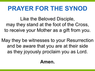 Like the Beloved Disciple,
may they stand at the foot of the Cross,
to receive your Mother as a gift from you.
May they be witnesses to your Resurrection
and be aware that you are at their side
as they joyously proclaim you as Lord.
Amen.
PRAYER FOR THE SYNOD
 