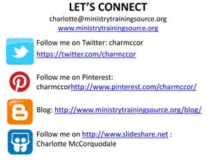 LET’S CONNECT
charlotte@ministrytrainingsource.org
www.ministrytrainingsource.org
Follow me on Twitter: charmccor
https://twitter.com/charmccor
Follow me on Pinterest:
charmccorhttp://www.pinterest.com/charmccor/
Blog: http://www.ministrytrainingsource.org/blog/
Follow me on http://www.slideshare.net :
Charlotte McCorquodale
 
