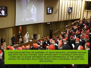 ....A RELIGIOUS MEETING OR ASSEMBLY AT WHICH BISHOPS, GATHERED AROUND
AND WITH THE HOLY FATHER, HAVE OPPORTUNITY TO INTERACT WITH EACH
OTHER AND TO SHARE INFORMATION AND EXPERIENCES, IN THE COMMON
PURSUIT OF PASTORAL SOLUTIONS WHICH HAVE A UNIVERSAL VALIDITY AND
APPLICATION.
 