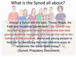 What is the Synod all about?
“…through a Synod with the topic, “Young People, the
Faith and Vocational Discernment”, the Church has
decided to examine herself on how she can lead
young people to recognize and accept the call to the
fullness of life and love, and to ask young people to
help her in identifying the most effective ways to
announce the Good News today.”
(Synod, Prepatory Document)
 